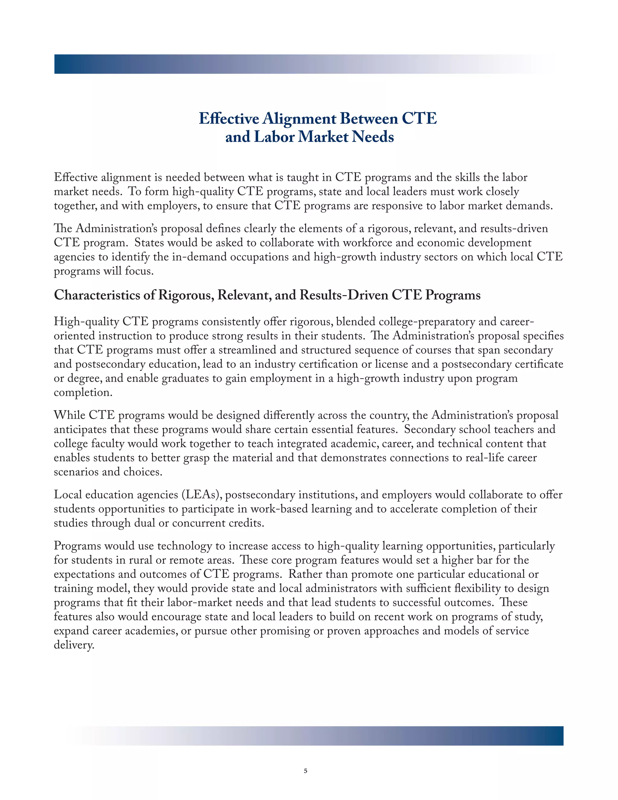   Effective Alignment Between CTE
                                and Labor Market Needs

Effective alignment is needed between what is taught in CTE programs and the skills the labor
market needs. To form high-quality CTE programs, state and local leaders must work closely
together, and with employers, to ensure that CTE programs are responsive to labor market demands.
The Administration’s proposal defines clearly the elements of a rigorous, relevant, and results-driven
CTE program. States would be asked to collaborate with workforce and economic development
agencies to identify the in-demand occupations and high-growth industry sectors on which local CTE
programs will focus.

Characteristics of Rigorous, Relevant, and Results-Driven CTE Programs
High-quality CTE programs consistently offer rigorous, blended college-preparatory and career-
oriented instruction to produce strong results in their students. The Administration’s proposal specifies
that CTE programs must offer a streamlined and structured sequence of courses that span secondary
and postsecondary education, lead to an industry certification or license and a postsecondary certificate
or degree, and enable graduates to gain employment in a high-growth industry upon program
completion.
While CTE programs would be designed differently across the country, the Administration’s proposal
anticipates that these programs would share certain essential features. Secondary school teachers and
college faculty would work together to teach integrated academic, career, and technical content that
enables students to better grasp the material and that demonstrates connections to real-life career
scenarios and choices.
Local education agencies (LEAs), postsecondary institutions, and employers would collaborate to offer
students opportunities to participate in work-based learning and to accelerate completion of their
studies through dual or concurrent credits.
Programs would use technology to increase access to high-quality learning opportunities, particularly
for students in rural or remote areas. These core program features would set a higher bar for the
expectations and outcomes of CTE programs. Rather than promote one particular educational or
training model, they would provide state and local administrators with sufficient flexibility to design
programs that fit their labor-market needs and that lead students to successful outcomes. These
features also would encourage state and local leaders to build on recent work on programs of study,
expand career academies, or pursue other promising or proven approaches and models of service
delivery.




                                                   5
 