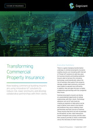 Future of Insurance | September 2017
Transforming
Commercial
Property Insurance
How leading commercial building insurers
are using innovative IoT solutions to
reduce risk, lower premiums and develop
collaborative partnerships with their clients.
Executive Summary
There is a game-changing transformation
underway in commercial property insurance.
Leading insurers are innovating with Internet
of Things (IoT) solutions to add new value
for business tenants and building landlords.
Insurers able to harness this innovative
technology could dramatically reduce the
risk of business interruption from property
damage, enable lower premiums, and share
new insights to operate more efficiently.
In addition, they will open the door to highly
collaborative partnerships with the companies
they insure.
Commercial property insurers are facing
an unprecedented opportunity to redraw
relationships with their clients. Technology
advances such as IoT and cloud are
creating an explosion of data which can be
used to deliver more value to the tenants
and landlords they serve, enabling closer
partnerships and fresh sources of revenue.
Those insurers that fail to act will increasingly
be left behind, as their client interactions
remain infrequent and cyclical, and the value
their products provide to clients is diminished
versus the new wave of smart insurance.
FUTURE OF INSURANCE
 