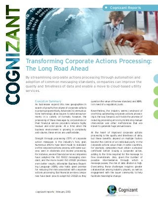 •	 Cognizant Reports




Transforming Corporate Actions Processing:
The Long Road Ahead
By streamlining corporate actions processing through automation and
adoption of common messaging standards, companies can improve the
quality and timeliness of data and enable a move to cloud-based utility
services.

     Executive Summary                                    question the value of the new standard, and XBRL
     As businesses expand into new geographies in         is in need of a regulatory push.
     search of growth, the volume of corporate actions
     is growing exponentially. Advances in communica-     Nevertheless, the industry seems convinced of
     tions technology allow issuers to send announce-     one thing: automating corporate actions process-
     ments in a variety of formats; however, the          ing is the way forward, as it holds the promise of
     processing of these messages by corporations or      reducing processing errors by minimizing manual
     their financial service providers remains highly     intervention and other inefficiencies that are
     manual and error-prone. At a time when the           known to generate huge annual losses.
     business environment is growing in complexity
     and volume, these errors are unaffordable.           At the heart of improved corporate actions
                                                          processing is the quality and timeliness of data,
     Straight through processing (STP) of corporate       but these benefits depend on multiple factors
     action messages is the industry’s holy grail.        beyond the control of an individual party in the
     Numerous efforts have been made to standard-         corporate actions value chain. In some countries,
     ize the corporate actions process, with some suc-    for example, companies must obtain a physical
     cess seen in dividends and income processing.        certificate before issuing a corporate action,
     For instance, several financial services companies   adding to the time required for the message to
     have adopted the ISO 15022 messaging stan-           flow downstream. Also, given the number of
     dard, and the more recent ISO 20022 promises         possible intermediaries through which a
     even better results. eXtensible Business Report-     message passes, the risk of data dilution is high.
     ing Language (XBRL) also holds great promise         Overcoming these challenges requires greater
     for reducing the risks associated with corporate     collaboration among industry players, as well as
     actions processing. But financial services compa-    engagement with the issuer community to help
     nies have been slow to adopt ISO 20022 as they       facilitate meaningful change.




      cognizant reports | february 2013
 