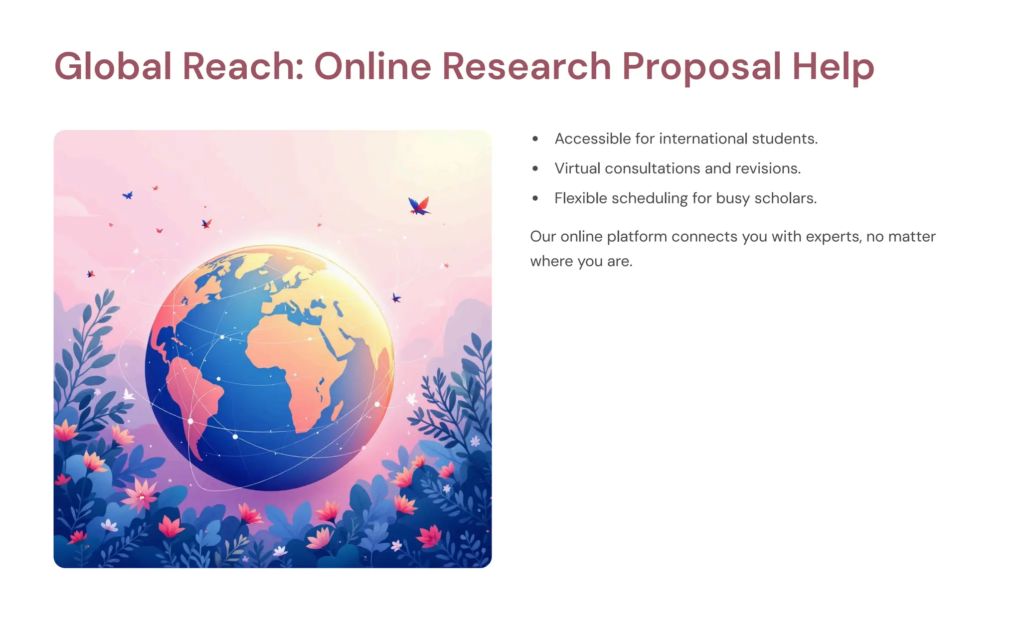 Global Reach: Online Research Proposal Help
Accessible for international students.
Virtual consultations and revisions.
Flexible scheduling for busy scholars.
Our online platform connects you with experts, no matter
where you are.
 