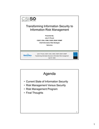 Transforming Information Security to
       Information Risk Management
                              Presented By:
                             John P. Pironti
              CGEIT, CISA, CISM, CISSP, ISSAP, ISSMP
                   Chief Information Risk Strategist
                                Getronics




              John P. Pironti, CGEIT, CISA, CISM, CISSP, ISSAP, ISSMP
           Transforming Information Security to Information Risk management
                                    April 27, 2008




                          Agenda

•   Current State of Information Security
•   Risk Management Versus Security
•   Risk Management Program
•   Final Thoughts




                                                                              2




                                                                                  1
 