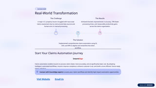 SUCCESS STORY
Real-World Transformation
1
The Challenge
A major U.S. property insurer struggled with inaccurate
claims assessment due to unstructured data sources and
human error in manual processing.
2
The Solution
Implemented comprehensive claims automation using AI,
OCR, and RPA to digitize and streamline the entire
workflow.
3
The Results
Achieved dramatic improvements in accuracy, 70% faster
processing times, and measurable productivity gains
across the claims organization.
Start Your Claims Automation Journey
Claims automation enables insurers to process claims faster, more accurately, and at significantly lower cost. By adopting
intelligent, automated workflows, insurers improve compliance, enhance customer trust, and build a more efficient, future-ready
claims operation.
Connect with InsureEdge experts to assess your claims workflows and identify high-impact automation opportunities.
Visit Website Email Us
 