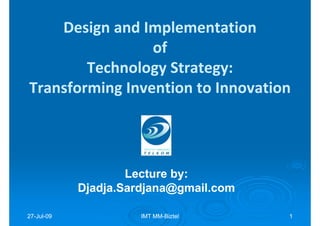 Design and Implementation
                 of
        Technology Strategy:
Transforming Invention to Innovation




                    Lecture by:
                            by:
            Djadja.Sardjana@gmail.com

27-Jul-09
27-Jul-               IMT MM-Biztel
                          MM-           1
 