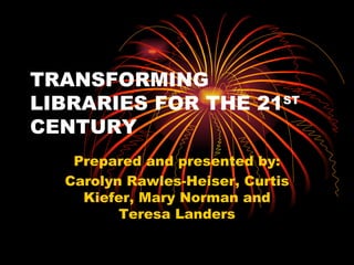 TRANSFORMING LIBRARIES FOR THE 21 ST  CENTURY Prepared and presented by: Carolyn Rawles-Heiser, Curtis Kiefer, Mary Norman and Teresa Landers 