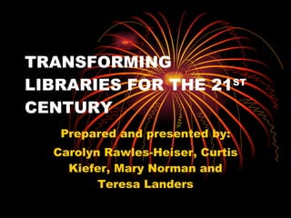 TRANSFORMING LIBRARIES FOR THE 21 ST  CENTURY Prepared and presented by: Carolyn Rawles-Heiser, Curtis Kiefer, Mary Norman and Teresa Landers 