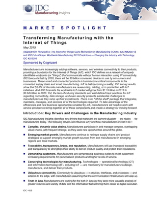 IDC 1925
M A R K E T S P O T L I G H T
Transforming Manufacturing with the
Internet of Things
May 2015
Adapted from Perspective: The Internet of Things Gains Momentum in Manufacturing in 2015, IDC #MI253743
and IDC FutureScape: Worldwide Manufacturing 2015 Predictions — Changing the Industry with Technology,
IDC #253305
Sponsored by Cognizant
Manufacturers are increasingly adding software, sensors, and wireless connectivity to their products,
providing a foundation for the Internet of Things (IoT), which IDC defines as a network of uniquely
identifiable endpoints (or "things") that communicate without human interaction using IP connectivity.
IDC forecasts that by 2020, there will be 30 billion connected devices in use by consumers and
businesses. These smart and connected products in turn become critical components in the
connected supply chain and smart manufacturing. IoT is fast becoming a reality: IDC survey results
show that 55.0% of discrete manufacturers are researching, piloting, or in production with IoT
initiatives. And IDC forecasts the worldwide IoT market will grow from $1.3 trillion in 2013 to
$3.04 trillion in 2020. Yet, the lack of industry standards and well-defined best practices for IoT
regarding connectivity, data storage, and even security presents substantial challenges to
manufacturers as they ramp up their investments. There is no "off the shelf" package that integrates,
maintains, manages, and services all of the technologies required. To take advantage of the
efficiencies and new business opportunities enabled by IoT, manufacturers will need to work with
service providers to bring together all of these components and create a strategy for moving forward.
Introduction: Key Drivers and Challenges in the Manufacturing Industry
IDC Manufacturing Insights identified key drivers that represent the current situation — the reality — for
manufacturers today. The following drivers will influence why and how manufacturers invest in IoT:
 Complex, dynamic value chains. Manufacturers participate in and manage complex, overlapping
value chains, with frequent change, as they seek new opportunities around the globe.
 Emerging market growth. Manufacturers continue to reshape supply chains and product
strategies to support emerging market growth sourced from and manufactured in emerging
regions and local markets.
 Traceability, transparency, brand, and reputation. Manufacturers will use increased traceability
and transparency to strengthen their ability to deliver product quality and protect their reputations.
 Demanding customers. Manufacturers are compressing business cycles to meet customers'
increasing requirements for personalized products and higher levels of service.
 Converging technologies for manufacturing. Technologies — operational technology (OT)
and information technology (IT), including IoT — are mandatory for manufacturers to design,
manufacture, and deliver their products.
 Ubiquitous connectivity. Connectivity is ubiquitous — in devices, interfaces, and processes — and
extends to the edge, with manufacturers assuming that the communication infrastructure will keep up.
 Truth in data. Manufacturers are looking for the truth in data as they seek more valuable analysis of
greater volumes and variety of data and the information that will bring them closer to digital execution.
 