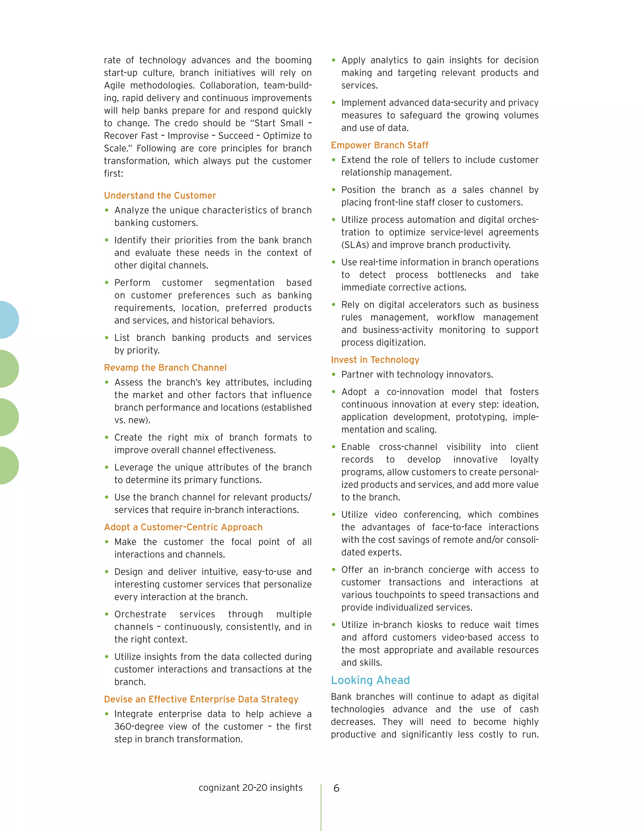 cognizant 20-20 insights 6
rate of technology advances and the booming
start-up culture, branch initiatives will rely on
Agile methodologies. Collaboration, team-build-
ing, rapid delivery and continuous improvements
will help banks prepare for and respond quickly
to change. The credo should be “Start Small –
Recover Fast – Improvise – Succeed – Optimize to
Scale.” Following are core principles for branch
transformation, which always put the customer
first:
Understand the Customer
•	Analyze the unique characteristics of branch
banking customers.
•	Identify their priorities from the bank branch
and evaluate these needs in the context of
other digital channels.
•	Perform customer segmentation based
on customer preferences such as banking
requirements, location, preferred products
and services, and historical behaviors.
•	List branch banking products and services
by priority.
Revamp the Branch Channel
•	Assess the branch’s key attributes, including
the market and other factors that influence
branch performance and locations (established
vs. new).
•	Create the right mix of branch formats to
improve overall channel effectiveness.
•	Leverage the unique attributes of the branch
to determine its primary functions.
•	Use the branch channel for relevant products/
services that require in-branch interactions.
Adopt a Customer-Centric Approach
•	Make the customer the focal point of all
interactions and channels.
•	Design and deliver intuitive, easy-to-use and
interesting customer services that personalize
every interaction at the branch.
•	Orchestrate services through multiple
channels – continuously, consistently, and in
the right context.
•	Utilize insights from the data collected during
customer interactions and transactions at the
branch.
Devise an Effective Enterprise Data Strategy
•	Integrate enterprise data to help achieve a
360-degree view of the customer – the first
step in branch transformation.
•	Apply analytics to gain insights for decision
making and targeting relevant products and
services.
•	Implement advanced data-security and privacy
measures to safeguard the growing volumes
and use of data.
Empower Branch Staff
•	Extend the role of tellers to include customer
relationship management.
•	Position the branch as a sales channel by
placing front-line staff closer to customers.
•	Utilize process automation and digital orches-
tration to optimize service-level agreements
(SLAs) and improve branch productivity.
•	Use real-time information in branch operations
to detect process bottlenecks and take
immediate corrective actions.
•	Rely on digital accelerators such as business
rules management, workflow management
and business-activity monitoring to support
process digitization.
Invest in Technology
•	Partner with technology innovators.
•	Adopt a co-innovation model that fosters
continuous innovation at every step: ideation,
application development, prototyping, imple-
mentation and scaling.
•	Enable cross-channel visibility into client
records to develop innovative loyalty
programs, allow customers to create personal-
ized products and services, and add more value
to the branch.
•	Utilize video conferencing, which combines
the advantages of face-to-face interactions
with the cost savings of remote and/or consoli-
dated experts.
•	Offer an in-branch concierge with access to
customer transactions and interactions at
various touchpoints to speed transactions and
provide individualized services.
•	Utilize in-branch kiosks to reduce wait times
and afford customers video-based access to
the most appropriate and available resources
and skills.
Looking Ahead
Bank branches will continue to adapt as digital
technologies advance and the use of cash
decreases. They will need to become highly
productive and significantly less costly to run.
 