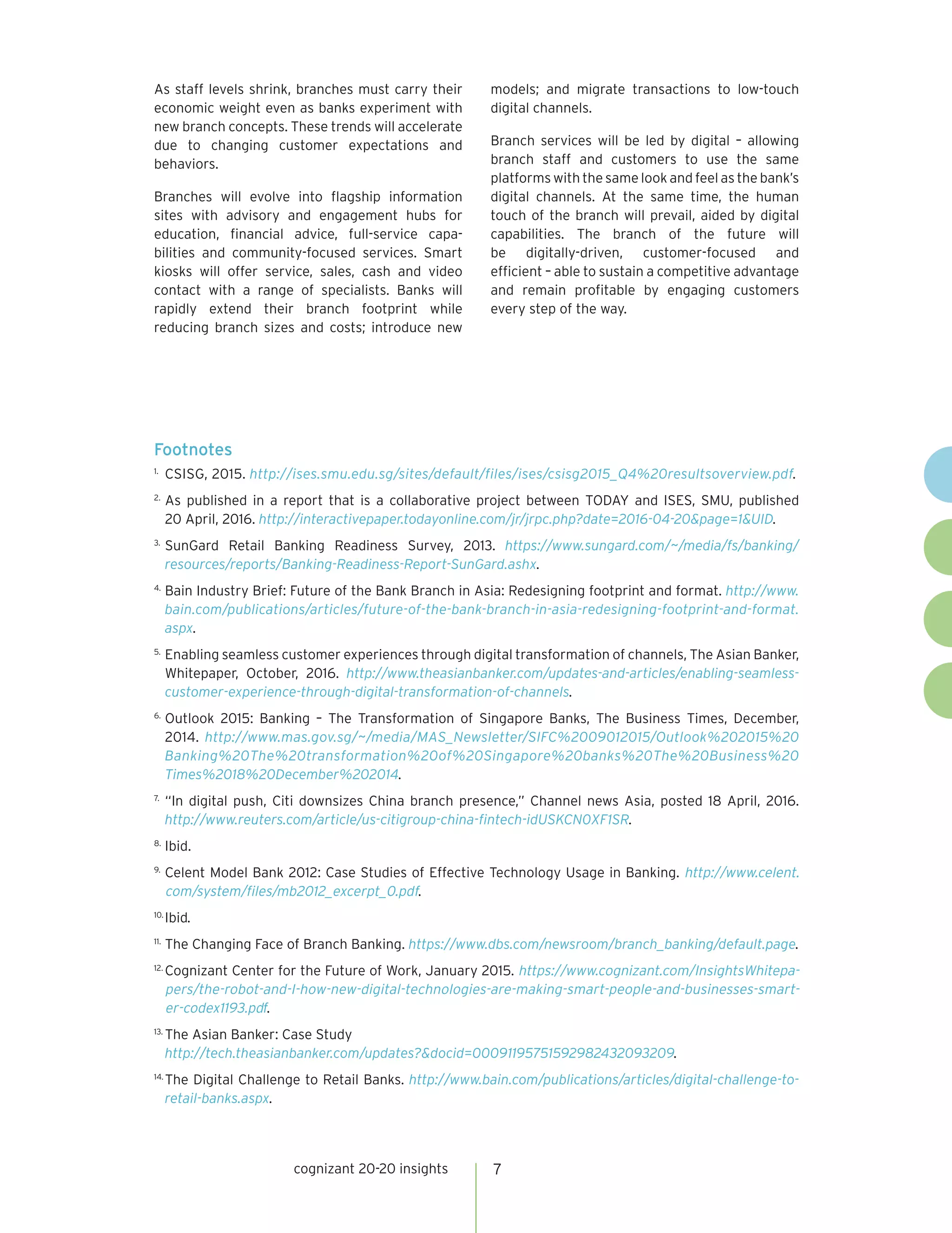 cognizant 20-20 insights 7
As staff levels shrink, branches must carry their
economic weight even as banks experiment with
new branch concepts. These trends will accelerate
due to changing customer expectations and
behaviors.
Branches will evolve into flagship information
sites with advisory and engagement hubs for
education, financial advice, full-service capa-
bilities and community-focused services. Smart
kiosks will offer service, sales, cash and video
contact with a range of specialists. Banks will
rapidly extend their branch footprint while
reducing branch sizes and costs; introduce new
models; and migrate transactions to low-touch
digital channels.
Branch services will be led by digital – allowing
branch staff and customers to use the same
platforms with the same look and feel as the bank’s
digital channels. At the same time, the human
touch of the branch will prevail, aided by digital
capabilities. The branch of the future will
be digitally-driven, customer-focused and
efficient – able to sustain a competitive advantage
and remain profitable by engaging customers
every step of the way.
Footnotes
1.	
CSISG, 2015. http://ises.smu.edu.sg/sites/default/files/ises/csisg2015_Q4%20resultsoverview.pdf.
2.	
As published in a report that is a collaborative project between TODAY and ISES, SMU, published
20 April, 2016. http://interactivepaper.todayonline.com/jr/jrpc.php?date=2016-04-20&page=1&UID.
3.	
SunGard Retail Banking Readiness Survey, 2013. https://www.sungard.com/~/media/fs/banking/
resources/reports/Banking-Readiness-Report-SunGard.ashx.
4.	
Bain Industry Brief: Future of the Bank Branch in Asia: Redesigning footprint and format. http://www.
bain.com/publications/articles/future-of-the-bank-branch-in-asia-redesigning-footprint-and-format.
aspx.
5.	
Enabling seamless customer experiences through digital transformation of channels, The Asian Banker,
Whitepaper, October, 2016. http://www.theasianbanker.com/updates-and-articles/enabling-seamless-
customer-experience-through-digital-transformation-of-channels.
6.	
Outlook 2015: Banking – The Transformation of Singapore Banks, The Business Times, December,
2014. http://www.mas.gov.sg/~/media/MAS_Newsletter/SIFC%2009012015/Outlook%202015%20
Banking%20The%20transformation%20of%20Singapore%20banks%20The%20Business%20
Times%2018%20December%202014.
7.	
“In digital push, Citi downsizes China branch presence,” Channel news Asia, posted 18 April, 2016.
http://www.reuters.com/article/us-citigroup-china-fintech-idUSKCN0XF1SR.
8.	
Ibid.
9.	
Celent Model Bank 2012: Case Studies of Effective Technology Usage in Banking. http://www.celent.
com/system/files/mb2012_excerpt_0.pdf.
10.	
Ibid.
11.	
The Changing Face of Branch Banking. https://www.dbs.com/newsroom/branch_banking/default.page.
12.	
Cognizant Center for the Future of Work, January 2015. https://www.cognizant.com/InsightsWhitepa-
pers/the-robot-and-I-how-new-digital-technologies-are-making-smart-people-and-businesses-smart-
er-codex1193.pdf.
13.	
The Asian Banker: Case Study
http://tech.theasianbanker.com/updates?&docid=00091195751592982432093209.
14.	
The Digital Challenge to Retail Banks. http://www.bain.com/publications/articles/digital-challenge-to-
retail-banks.aspx.
 