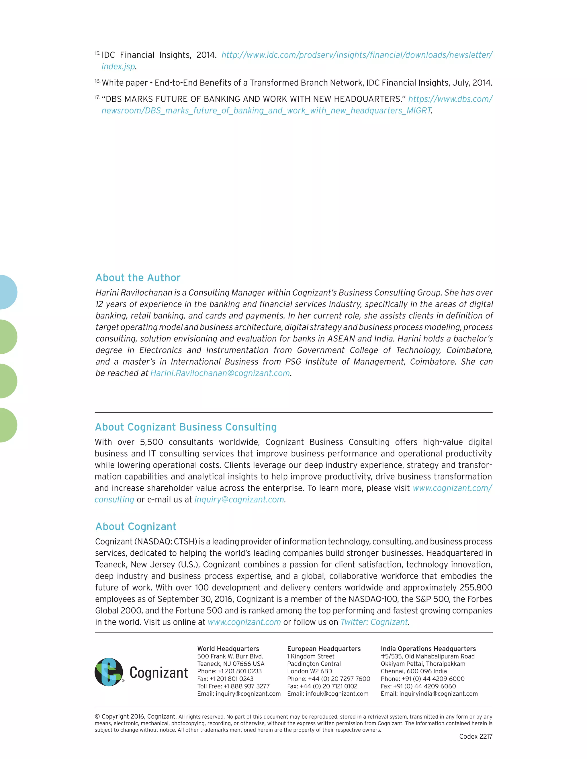 About Cognizant
Cognizant(NASDAQ:CTSH)isaleadingproviderofinformationtechnology,consulting,andbusinessprocess
services, dedicated to helping the world’s leading companies build stronger businesses. Headquartered in
Teaneck, New Jersey (U.S.), Cognizant combines a passion for client satisfaction, technology innovation,
deep industry and business process expertise, and a global, collaborative workforce that embodies the
future of work. With over 100 development and delivery centers worldwide and approximately 255,800
employees as of September 30, 2016, Cognizant is a member of the NASDAQ-100, the S&P 500, the Forbes
Global 2000, and the Fortune 500 and is ranked among the top performing and fastest growing companies
in the world. Visit us online at www.cognizant.com or follow us on Twitter: Cognizant.
World Headquarters
500 Frank W. Burr Blvd.
Teaneck, NJ 07666 USA
Phone: +1 201 801 0233
Fax: +1 201 801 0243
Toll Free: +1 888 937 3277
Email: inquiry@cognizant.com
European Headquarters
1 Kingdom Street
Paddington Central
London W2 6BD
Phone: +44 (0) 20 7297 7600
Fax: +44 (0) 20 7121 0102
Email: infouk@cognizant.com
India Operations Headquarters
#5/535, Old Mahabalipuram Road
Okkiyam Pettai, Thoraipakkam
Chennai, 600 096 India
Phone: +91 (0) 44 4209 6000
Fax: +91 (0) 44 4209 6060
Email: inquiryindia@cognizant.com
­­© Copyright 2016, Cognizant. All rights reserved. No part of this document may be reproduced, stored in a retrieval system, transmitted in any form or by any
means, electronic, mechanical, photocopying, recording, or otherwise, without the express written permission from Cognizant. The information contained herein is
subject to change without notice. All other trademarks mentioned herein are the property of their respective owners.
Codex 2217
About Cognizant Business Consulting
With over 5,500 consultants worldwide, Cognizant Business Consulting offers high-value digital
business and IT consulting services that improve business performance and operational productivity
while lowering operational costs. Clients leverage our deep industry experience, strategy and transfor-
mation ca­pabilities and analytical insights to help improve productivity, drive business transformation
and increase shareholder value across the enterprise. To learn more, please visit www.cognizant.com/
consulting or e-mail us at inquiry@cognizant.com.
15.	
IDC Financial Insights, 2014. http://www.idc.com/prodserv/insights/financial/downloads/newsletter/
index.jsp.
16.	
White paper - End-to-End Benefits of a Transformed Branch Network, IDC Financial Insights, July, 2014.
17.	
“DBS MARKS FUTURE OF BANKING AND WORK WITH NEW HEADQUARTERS.” https://www.dbs.com/
newsroom/DBS_marks_future_of_banking_and_work_with_new_headquarters_MIGRT.
About the Author
Harini Ravilochanan is a Consulting Manager within Cognizant’s Business Consulting Group. She has over
12 years of experience in the banking and financial services industry, specifically in the areas of digital
banking, retail banking, and cards and payments. In her current role, she assists clients in definition of
targetoperatingmodelandbusinessarchitecture,digitalstrategyandbusinessprocessmodeling,process
consulting, solution envisioning and evaluation for banks in ASEAN and India. Harini holds a bachelor’s
degree in Electronics and Instrumentation from Government College of Technology, Coimbatore,
and a master’s in International Business from PSG Institute of Management, Coimbatore. She can
be reached at Harini.Ravilochanan@cognizant.com.
 