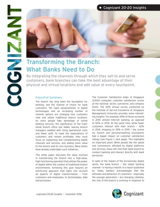 Transforming the Branch:
What Banks Need to Do
By integrating the channels through which they sell to and serve
customers, bank branches can take the best advantage of their
physical and virtual locations and add value at every touchpoint.
Executive Summary
The branch has long been the foundation for
banking, and the channel of choice for bank
customers. Yet rapid advancements in digital
technologies and an increasing number of
channel options are changing how customers
view and utilize traditional branch locations.
As more people take advantage of online
banking services, the significance of the tradi-
tional branch office has faded, leaving branch
managers saddled with rising operational costs
and fewer staff. To meet the expectations of
customers and remain profitable, they must
focus on supporting and complementing digital
channels and services, and adding more value
to the branch and its core business. Many banks
have already undertaken such initiatives.
This white paper discusses the steps involved
in transforming the branch into a high-value,
high-functioning operation that utilizes the power
of digital within the context of traditional branch
environments. Achieving this goal requires an
end-to-end approach that takes into account
all aspects of digital transformation – from
customers and employees, to technologies, data
and processes.
The Customer Satisfaction Index of Singapore
(CSISG) computes customer satisfaction scores
at the national, sector, sub-sector, and company
levels. The 2015 annual survey conducted by
the Institute of Service Excellence at Singapore
Management University provides some interest-
ing insights.1
For example, 69% of those surveyed
in 2015 utilized Internet banking, as opposed
to 52% in 2014. At the same time, while fewer
customers interact with their branch – 42%
in 2014, dropping to 35% in 2015 – the scores
for branch and personal-banking touchpoints
had a bigger impact on customer satisfaction
ratings (see Figure 1, next page). This highlights
an important point: While people like the speed
and convenience afforded by digital platforms
and services, many still visit their bank branch to
conduct banking and interact directly with bank
personnel.
In spite of the impact of the increasingly digital
world, the bank branch – the oldest banking
channel – is having a rebirth. In a report published
by Today, bankers acknowledged that the
attitudes and behaviors of customers – especially
the younger generation – are changing. Likewise,
the role of the branch is evolving in response to
cognizant 20-20 insights | november 2016
• Cognizant 20-20 Insights
 