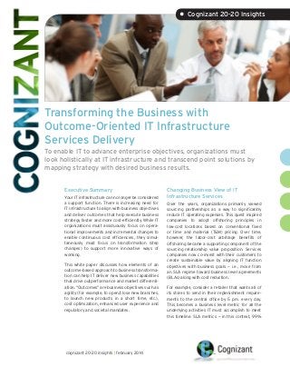 Transforming the Business with
Outcome-Oriented IT Infrastructure
Services Delivery
To enable IT to advance enterprise objectives, organizations must
look holistically at IT infrastructure and transcend point solutions by
mapping strategy with desired business results.
Executive Summary
Your IT infrastructure can no longer be considered
a support function. There is increasing need for
IT infrastructure to align with business objectives
and deliver outcomes that help execute business
strategy faster and more cost-efficiently. While IT
organizations must assiduously focus on opera-
tional improvements and incremental changes to
enable continuous cost efficiencies, they simul-
taneously must focus on transformation (step
changes) to support more innovative ways of
working.
This white paper discusses how elements of an
outcome-based approach to business transforma-
tion can help IT deliver new business capabilities
that drive outperformance and market differenti-
ation. “Outcomes” are business objectives such as
agility (for example, to open/close new branches,
to launch new products in a short time, etc.),
cost optimization, enhanced user experience and
regulatory and societal mandates.
Changing Business View of IT
Infrastructure Services
Over the years, organizations primarily viewed
sourcing partnerships as a way to significantly
reduce IT operating expenses. This quest inspired
companies to adopt offshoring principles in
low-cost locations based on conventional fixed
or time and material (T&M) pricing. Over time,
however, the labor-cost arbitrage benefits of
offshoring became a supporting component of the
sourcing relationship value proposition. Services
companies now co-invest with their customers to
create sustainable value by aligning IT function
objectives with business goals — i.e., move from
an SLA regime toward business level agreements
(BLAs) along with cost reduction.
For example, consider a retailer that wants all of
its stores to send in their replenishment require-
ments to the central office by 5 p.m. every day.
This becomes a business level metric for all the
underlying activities IT must accomplish to meet
this timeline. SLA metrics — in this context, 99%
• Cognizant 20-20 Insights
cognizant 20-20 insights | february 2014
 