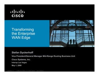 Transforming
          the Enterprise
          WAN Edge


          Stefan Dyckerhoff
          Vice President/General Manager Mid-Range Routing Business Unit
          Cisco Systems, Inc.
          Interop Las Vegas
          May 1, 2008

Presentation_ID   © 2008 Cisco Systems, Inc. All rights reserved.   Cisco Confidential   1
 