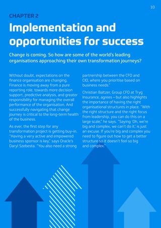 1010
CHAPTER 2
Implementation and
opportunities for success
Change is coming. So how are some of the world’s leading
organisations approaching their own transformation journeys?
Without doubt, expectations on the
finance organisation are changing.
Finance is moving away from a pure
reporting role, towards more decision
support, predictive analysis, and greater
responsibility for managing the overall
performance of the organisation. And
successfully navigating that change
journey is critical to the long-term health
of the business.
As ever, the first step for any
transformation project is getting buy-in.
“Having a very active and empowered
business sponsor is key,” says Oracle’s
Daryl Szebesta. “You also need a strong
partnership between the CFO and
CIO, where you prioritise based on
business needs.”
Christian Baltzer, Group CFO at Tryg
Insurance, agrees – but also highlights
the importance of having the right
organisational structures in place. “With
the right structure and the right focus
from leadership, you can do this on a
large scale,” he says. “Saying ‘Oh, we’re
big and complex, we can’t do it,’ is just
an excuse. If you’re big and complex you
need to figure out how to get a better
structure so it doesn’t feel so big
and complex.”
 