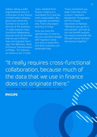1111
Indeed, taking a wider
organisational view is a
critical part of any finance
transformation initiative,
given how central the
function is to much of
the rest of the business.
“It really requires cross-
functional collaboration,
because much of the data
that we use in finance
does not originate there,”
says Tom Bloemers, Head
of Finance Transformation
at Philips. “For instance,
an invoice is not, in most
cases, initiated from
finance. Finance is a
touchpoint for it and has
some responsibility. But
it originates somewhere
else. That’s why board-
level buy-in is key.”
Once you have the
sponsorship, it’s time to
get your priorities straight
with regards to what
you want to tackle first,
and which solutions can
potentially help.
“Every investment you
make, there has to be
a return,” maintains
Manikantan Thyagarajan,
SVP for Finance
Operations at Mphasis.
“Whenever you go for a
new solution, you look at
the cost benefit analysis.
You need to have both the
CIO and finance function
discussing it together.”
“It really requires cross-functional
collaboration, because much of
the data that we use in finance
does not originate there.”
TOM BLOEMERS, HEAD OF FINANCE TRANSFORMATION, PHILIPS
 