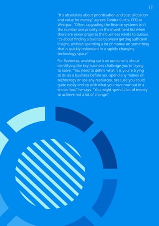 1212
“It’s absolutely about prioritisation and cost allocation
and value for money,” agrees Sondra Curtis, CFO at
Westpac. “Often, upgrading the finance systems isn’t
the number one priority on the investment list when
there are sexier projects the business wants to pursue.
It’s about finding a balance between getting sufficient
insight, without spending a lot of money on something
that is quickly redundant in a rapidly changing
technology space.”
For Szebesta, avoiding such an outcome is about
identifying the key business challenge you’re trying
to solve. “You need to define what it is you’re trying
to do as a business before you spend any money on
technology or use any resources, because you could
quite easily end up with what you have now but in a
shinier box,” he says. “You might spend a lot of money
to achieve not a lot of change.”
 