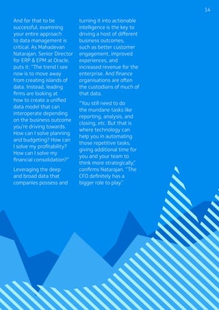 1414
And for that to be
successful, examining
your entire approach
to data management is
critical. As Mahadevan
Natarajan, Senior Director
for ERP  EPM at Oracle,
puts it: “The trend I see
now is to move away
from creating islands of
data. Instead, leading
firms are looking at
how to create a unified
data model that can
interoperate depending
on the business outcome
you’re driving towards.
How can I solve planning
and budgeting? How can
I solve my profitability?
How can I solve my
financial consolidation?”
Leveraging the deep
and broad data that
companies possess and
turning it into actionable
intelligence is the key to
driving a host of different
business outcomes,
such as better customer
engagement, improved
experiences, and
increased revenue for the
enterprise. And finance
organisations are often
the custodians of much of
that data.
“You still need to do
the mundane tasks like
reporting, analysis, and
closing, etc. But that is
where technology can
help you in automating
those repetitive tasks,
giving additional time for
you and your team to
think more strategically,”
confirms Natarajan. “The
CFO definitely has a
bigger role to play.”
 
