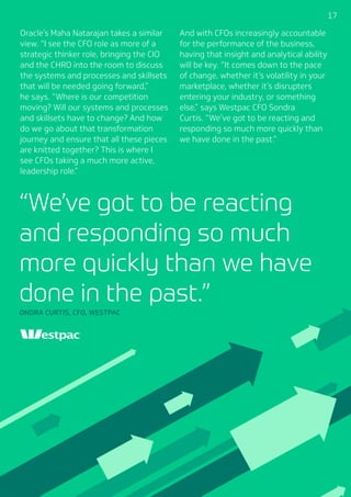 171717
Oracle’s Maha Natarajan takes a similar
view. “I see the CFO role as more of a
strategic thinker role, bringing the CIO
and the CHRO into the room to discuss
the systems and processes and skillsets
that will be needed going forward,”
he says. “Where is our competition
moving? Will our systems and processes
and skillsets have to change? And how
do we go about that transformation
journey and ensure that all these pieces
are knitted together? This is where I
see CFOs taking a much more active,
leadership role.”
And with CFOs increasingly accountable
for the performance of the business,
having that insight and analytical ability
will be key. “It comes down to the pace
of change, whether it’s volatility in your
marketplace, whether it’s disrupters
entering your industry, or something
else,” says Westpac CFO Sondra
Curtis. “We’ve got to be reacting and
responding so much more quickly than
we have done in the past.”
“We’ve got to be reacting
and responding so much
more quickly than we have
done in the past.”
ONDRA CURTIS, CFO, WESTPAC
 