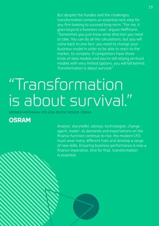 191919
But despite the hurdles and the challenges,
transformation remains an essential next step for
any firm looking to succeed long-term. “For me, it
goes beyond a business case,” argues Hoffmann.
“Sometimes you just know what direction you need
to take. You can do all the calculations, but you will
come back to one fact: you need to change your
business model in order to be able to react to the
market, to compete. If competitors have these
kinds of data models and you’re still relying on Excel
models with very limited options, you will fall behind.
Transformation is about survival.”
Analyst, storyteller, advisor, technologist, change
agent, leader: as demands and expectations on the
finance function continue to rise, the modern CFO
must wear many different hats and develop a range
of new skills. Ensuring business performance is now a
finance imperative. And for that, transformation
is essential.
“Transformation
is about survival.”WERNER HOFFMANN, CFO ASIA PACIFIC REGION, OSRAM
 