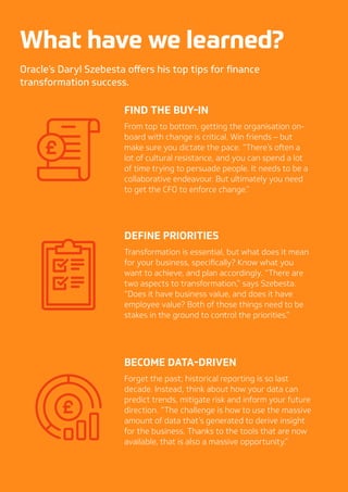 202020
What have we learned?
Oracle’s Daryl Szebesta offers his top tips for finance
transformation success.
FIND THE BUY-IN
From top to bottom, getting the organisation on-
board with change is critical. Win friends – but
make sure you dictate the pace. “There’s often a
lot of cultural resistance, and you can spend a lot
of time trying to persuade people. It needs to be a
collaborative endeavour. But ultimately you need
to get the CFO to enforce change.”
DEFINE PRIORITIES
Transformation is essential, but what does it mean
for your business, specifically? Know what you
want to achieve, and plan accordingly. “There are
two aspects to transformation,” says Szebesta.
“Does it have business value, and does it have
employee value? Both of those things need to be
stakes in the ground to control the priorities.”
BECOME DATA-DRIVEN
Forget the past; historical reporting is so last
decade. Instead, think about how your data can
predict trends, mitigate risk and inform your future
direction. “The challenge is how to use the massive
amount of data that’s generated to derive insight
for the business. Thanks to the tools that are now
available, that is also a massive opportunity.”
 