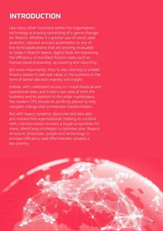 3
INTRODUCTION
Like many other functions within the organisation,
technology is proving something of a game-changer
for finance. Whether it’s greater use of cloud, data
analytics, robotics process automation or any of
the niche applications that are proving invaluable
to today’s finance teams, digital tools are improving
the efficiency of standard finance tasks such as
transactional processing, accounting and reporting.
But more importantly, they’re also starting to enable
finance teams to add real value to the business in the
form of better decision-making and insight.
Indeed, with unfettered access to critical financial and
operational data, and a bird’s eye view of both the
business and its position in the wider marketplace,
the modern CFO should be perfectly placed to help
navigate change and orchestrate transformation.
But with legacy systems, disconnected data sets
and entrenched organisational thinking to contend
with, transformation remains a tough proposition for
many. Identifying strategies to optimise your finance
structure, processes, people and technology to
increase efficiency and effectiveness remains a
key priority.
 