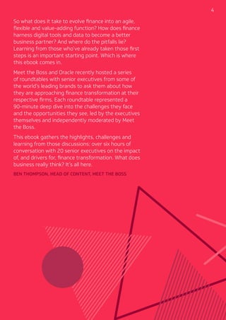 4
So what does it take to evolve finance into an agile,
flexible and value-adding function? How does finance
harness digital tools and data to become a better
business partner? And where do the pitfalls lie?
Learning from those who’ve already taken those first
steps is an important starting point. Which is where
this ebook comes in.
Meet the Boss and Oracle recently hosted a series
of roundtables with senior executives from some of
the world’s leading brands to ask them about how
they are approaching finance transformation at their
respective firms. Each roundtable represented a
90-minute deep dive into the challenges they face
and the opportunities they see, led by the executives
themselves and independently moderated by Meet
the Boss.
This ebook gathers the highlights, challenges and
learning from those discussions: over six hours of
conversation with 20 senior executives on the impact
of, and drivers for, finance transformation. What does
business really think? It’s all here.
BEN THOMPSON, HEAD OF CONTENT, MEET THE BOSS
 