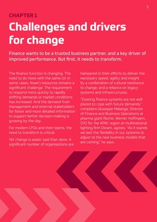 5
CHAPTER 1
Challenges and drivers
for change
Finance wants to be a trusted business partner, and a key driver of
improved performance. But first, it needs to transform.
The finance function is changing. The
need to do more with the same (or in
some cases, fewer) resources remains a
significant challenge. The requirement
to respond more quickly to rapidly
shifting demands or market conditions
has increased. And the demand from
management and external stakeholders
for faster and more detailed information
to support better decision-making is
growing by the day.
For modern CFOs and their teams, the
need to transform is critical.
Yet change is easier said than done. A
significant number of organisations are
hampered in their efforts to deliver the
necessary speed, agility and insight
by a combination of cultural resistance
to change, and a reliance on legacy
systems and infrastructures.
“Existing finance systems are not well
placed to cope with future demands,”
complains Giuseppe Malanga, Director
of Finance and Business Operations at
pharma giant Roche. Werner Hoffmann,
CFO for the APAC region at multinational
lighting firm Osram, agrees. “As it stands
we lack the flexibility in our systems to
adjust to the new business models that
are coming,” he says.
 