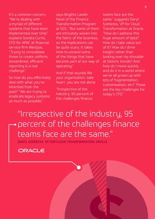 6
It’s a common concern.
“We’re dealing with
a myriad of different
systems that have been
implemented over time,”
explains Sondra Curtis,
CFO for APAC at financial
service firm Westpac.
“Trying to consolidate
those to create uniform,
streamlined, efficient
reporting is a real
challenge.”
So how do you effectively
deal with what you’ve
inherited from the
past? “We are trying to
eradicate legacy systems
as much as possible,”
“Irrespective of the industry, 95
percent of the challenges finance
teams face are the same.”
DARYL SZEBESTA, VP FOR CLOUD TRANSFORMATION, ORACLE
says Brigitte Lawler
Head of the Finance
Transformation Program
at SGS. “But some of them
are intricately woven into
the fabric of the business,
so the implications can
be quite scary. It takes
time to unravel some
of the things that have
become part of our way of
operating.”
And if that sounds like
your organisation, take
heart: you are not alone.
“Irrespective of the
industry, 95 percent of
the challenges finance
teams face are the
same,” suggests Daryl
Szebesta, VP for Cloud
Transformation at Oracle.
“How do I address this
huge amount of data?
How do I take value out
of it? How do I drive
insight rather than
looking over my shoulder
at historic trends? And
how do I move quickly
and do it in a world where
we’ve all grown up with
lots of fragmentation,
customisation, etc? Those
are the key challenges for
today’s CFO.”
 