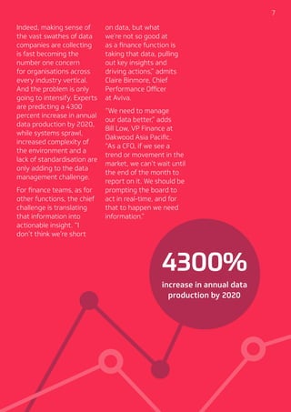 7
4300%
increase in annual data
production by 2020
Indeed, making sense of
the vast swathes of data
companies are collecting
is fast becoming the
number one concern
for organisations across
every industry vertical.
And the problem is only
going to intensify. Experts
are predicting a 4300
percent increase in annual
data production by 2020,
while systems sprawl,
increased complexity of
the environment and a
lack of standardisation are
only adding to the data
management challenge.
For finance teams, as for
other functions, the chief
challenge is translating
that information into
actionable insight. “I
don’t think we’re short
on data, but what
we’re not so good at
as a finance function is
taking that data, pulling
out key insights and
driving actions,” admits
Claire Binmore, Chief
Performance Officer
at Aviva.
“We need to manage
our data better,” adds
Bill Low, VP Finance at
Oakwood Asia Pacific.
“As a CFO, if we see a
trend or movement in the
market, we can’t wait until
the end of the month to
report on it. We should be
prompting the board to
act in real-time, and for
that to happen we need
information.”
 
