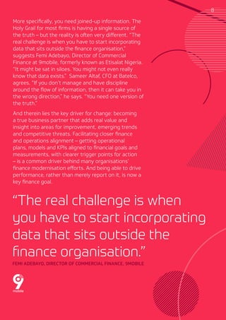 More specifically, you need joined-up information. The
Holy Grail for most firms is having a single source of
the truth – but the reality is often very different. “The
real challenge is when you have to start incorporating
data that sits outside the finance organisation,”
suggests Femi Adebayo, Director of Commercial
Finance at 9mobile, formerly known as Etisalat Nigeria.
“It might be sat in siloes. You might not even really
know that data exists.” Sameer Altaf, CFO at Batelco,
agrees. “If you don’t manage and have discipline
around the flow of information, then it can take you in
the wrong direction,” he says. “You need one version of
the truth.”
And therein lies the key driver for change: becoming
a true business partner that adds real value and
insight into areas for improvement, emerging trends
and competitive threats. Facilitating closer finance
and operations alignment – getting operational
plans, models and KPIs aligned to financial goals and
measurements, with clearer trigger points for action
– is a common driver behind many organisations’
finance modernisation efforts. And being able to drive
performance, rather than merely report on it, is now a
key finance goal.
“The real challenge is when
you have to start incorporating
data that sits outside the
finance organisation.”
FEMI ADEBAYO, DIRECTOR OF COMMERCIAL FINANCE, 9MOBILE
8
 