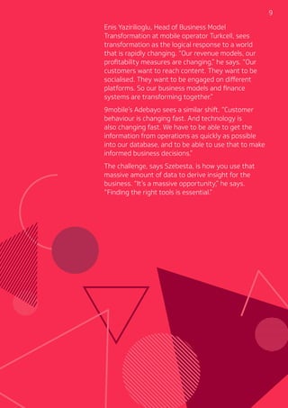 9
Enis Yazirilioglu, Head of Business Model
Transformation at mobile operator Turkcell, sees
transformation as the logical response to a world
that is rapidly changing. “Our revenue models, our
profitability measures are changing,” he says. “Our
customers want to reach content. They want to be
socialised. They want to be engaged on different
platforms. So our business models and finance
systems are transforming together.”
9mobile’s Adebayo sees a similar shift. “Customer
behaviour is changing fast. And technology is
also changing fast. We have to be able to get the
information from operations as quickly as possible
into our database, and to be able to use that to make
informed business decisions.”
The challenge, says Szebesta, is how you use that
massive amount of data to derive insight for the
business. “It’s a massive opportunity,” he says.
“Finding the right tools is essential.”
 