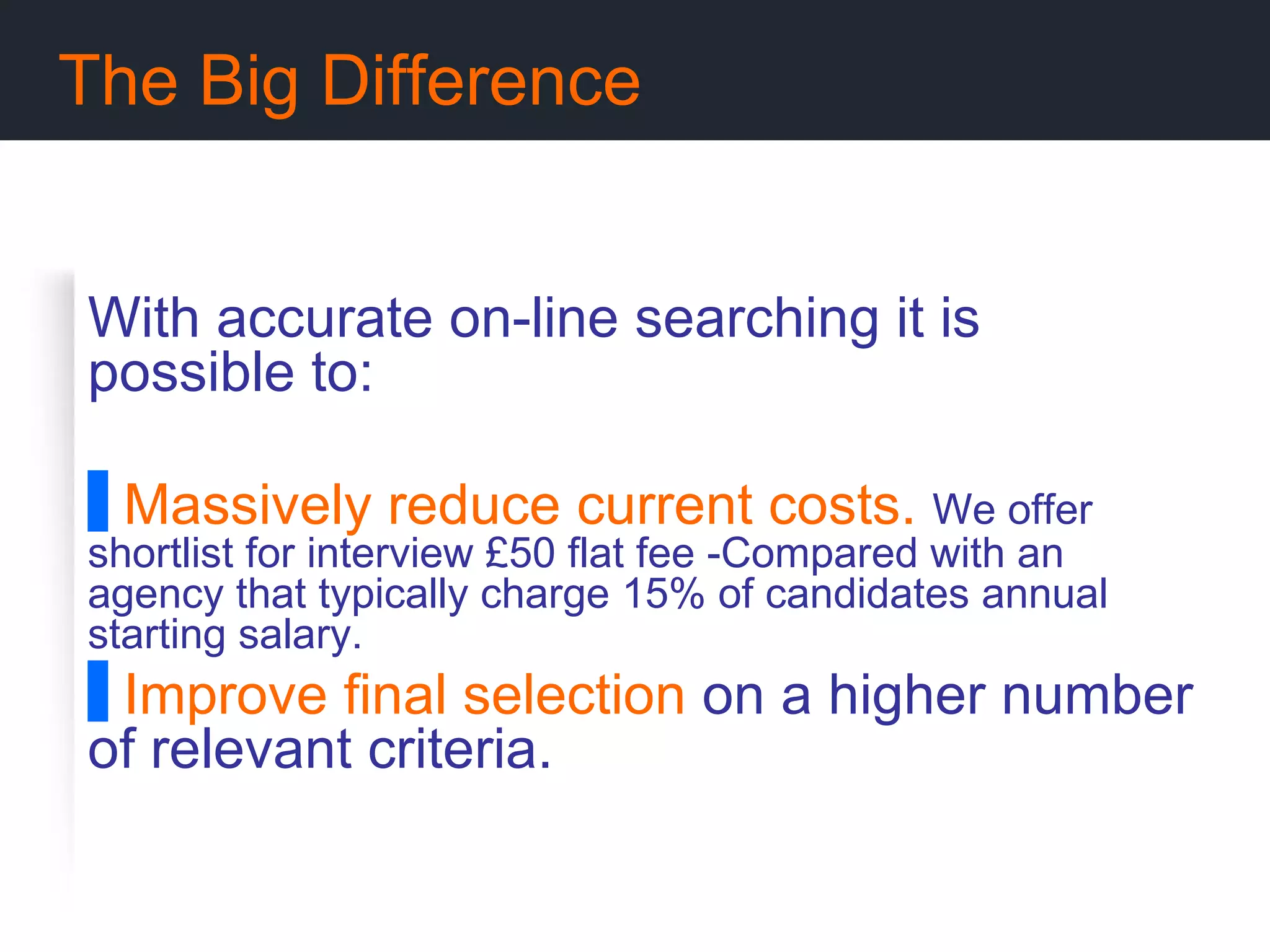 The Big Difference With accurate on-line searching it is possible to: Massively reduce current costs.  We offer   shortlist for interview £50 flat fee -Compared with an agency that typically charge 15% of candidates annual starting salary. Improve final selection  on a higher number of relevant criteria. 