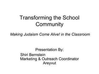 Transforming the School Community  Making Judaism Come Alive! in the Classroom Presentation By: Shiri Bernstein  Marketing & Outreach Coordinator Areyvut 