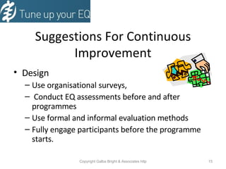 Suggestions For Continuous Improvement Design  Use organisational surveys,  Conduct EQ assessments before and after programmes Use formal and informal evaluation methods Fully engage participants before the programme starts. 