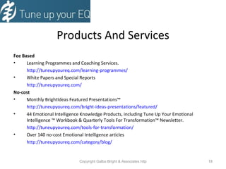 Products And Services Fee Based Learning Programmes and Coaching Services. http://tuneupyoureq.com/learning-programmes/ White Papers and Special Reports http://tuneupyoureq.com/ No-cost Monthly BrightIdeas Featured Presentations ™ http://tuneupyoureq.com/bright-ideas-presentations/featured/ 44 Emotional Intelligence Knowledge Products, including Tune Up Your Emotional Intelligence  ™  Workbook & Quarterly Tools For Transformation ™  Newsletter. http://tuneupyoureq.com/tools-for-transformation/ Over 140 no-cost Emotional Intelligence articles http://tuneupyoureq.com/category/blog/ 