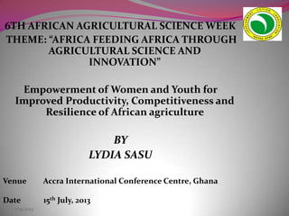 7/15/2013
6TH AFRICAN AGRICULTURAL SCIENCE WEEK
THEME: “AFRICA FEEDING AFRICA THROUGH
AGRICULTURAL SCIENCE AND
INNOVATION”
Empowerment of Women and Youth for
Improved Productivity, Competitiveness and
Resilience of African agriculture
BY
LYDIA SASU
Venue Accra International Conference Centre, Ghana
Date 15th July, 2013
 
