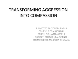 TRANSFORMING AGGRESSION
INTO COMPASSION
SUBMITTED BY: YOGESH SINGLA
COURSE: B.COM(HONS) III
ENROLL NO. : A3104609020
SUBJECT: BEHAVIOURAL SCIENCE
SUBMITTED TO: Ms. UDITA KHURANA
 