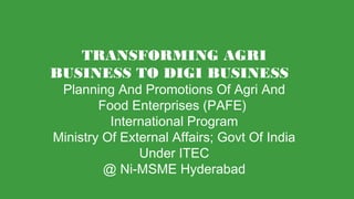 TRANSFORMING AGRI
BUSINESS TO DIGI BUSINESS
Planning And Promotions Of Agri And
Food Enterprises (PAFE)
International Program
Ministry Of External Affairs; Govt Of India
Under ITEC
@ Ni-MSME Hyderabad
 