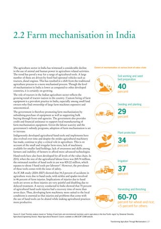 2.2 Farm mechanisation in India
The agriculture sector in India has witnessed a considerable decline
in the use of animal and human power in agriculture related activities.
The trend has paved a way for a range of agricultural tools. A large
number of these are driven by fossil fuel operated vehicles such as
tractors, diesel engines. This has resulted in a shift from the traditional
agriculture process to a more mechanised process. Though the level
of mechanisation in India is lower as compared to other developed
countries, it is certainly on growing.
The role of tractors in the Indian agriculture sector reflects the
growing trend of tractor-isation in the country. Custom hiring of farm
equipment is a prevalent practice in India, especially among small land
owners who find ownership of large farm machines expensive and
uneconomical.
The government is therefore promoting farm mechanisation by
subsidising purchase of equipment as well as supporting bulk
buying through front-end agencies. The government also provides
credit and financial assistance to support local manufacturing of
farm mechanisation equipment. Given the labour scarcity and the
government’s subsidy programs, adoption of farm mechanisation is set
to increase.
Indigenously developed agricultural hand tools and implements have
also evolved over time and despite the strides agricultural machinery
has made, continue to play a critical role in agriculture. This is on
account of the small and irregular farm sizes, lack of machinery
available for smaller land holdings, lack of awareness and skills among
farmers and inability of farmers to afford more advanced technologies.
Hand tools have also been developed for all levels of the value chain. In
2010, when the size of the agricultural labour force was 269.74 million,
the estimated number of hand tools in use was 809.22 million, which
equates to about 3 hand tools per labourer4
. However, the prevalence
of these tools comes with the issue of safety.
An ICAR study (2004-2007) showed that 34.2 percent of accidents in
agriculture were due to hand tools, with sickles and spades involved
in 46 percent of farm injuries. Implications of injuries due to hand
tools are severe as these injuries are very painful and disabling due to
delayed treatment. A survey conducted in India showed that 70 percent
of agricultural hand tools injuries had a recovery time of more than
seven days. Thus, developing farm machinery more suited to the local
conditions is essential so that injuries and problems that come with
the use of hand tools can be abated while making agricultural practices
more productive.
40
percent
Soil working and seed
bed preparation
29
percent
Seeding and planting
34
percent
Plant protection
37
percent
Irrigation
60-70
percent for wheat and rice;
<5 percent for others
Harvesting and threshing
Source 4: Grant Thornton analysis based on ‘Testing of hand tools and non-motorised machines used in agriculture in the Asia Pacific region’ by Shreemat Shreshta,
Agricultural Engineering Division, Nepal Agricultural Research Council, available on UNESCAP CSAM website.
Extent of mechanisation at various level of value chain
Transforming Agriculture Through Mechanisation | 17
 