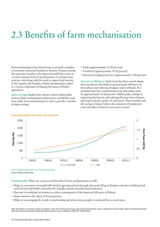 2.3 Benefits of farm mechanisation
Farm mechanisation has been known to provide a number
of economic and social benefits to farmers. Primary among
the economic benefits is the improved yield that comes as
a result of greater level of mechanisation. Looming water
scarcity crisis along with the need to ensure food security
in the country, the benefits of farm mechanisation makes
it a crucial component of shaping the future of Indian
agriculture.
Input savings: Studies have shown a direct relationship
between farm mechanisation (farm power availability) and
farm yield. Farm mechanisation is said to provide a number
of input savings:
•	Seeds (approximately 15-20 percent)
•	Fertilizers (approximately 15-20 percent)
•	Increased cropping intensity (approximately 5-20 percent)
Increase in efficiency: Aside from the above stated inputs,
farm machinery also helps in increasing the efficiency of
farm labour and reducing drudgery and workloads. It is
estimated that farm mechanisation can help reduce time
by approximately 15-20 percent. Additionally, it helps in
improving the harvest and reducing the post-harvest losses
and improving the quality of cultivation. These benefits and
the savings in inputs help in the reduction of production
costs and allow farmers to earn more income.
Social benefits: There are various social benefits of farm mechanisation as well:
•	Helps in conversion of uncultivable land to agricultural land through advanced tilling techniques and also in shifting land
used for feed and fodder cultivation by draught animals towards food production.
•	Decrease in workload on women as a direct consequence of the improved efficiency of labour.
•	Improvement in the safety of farm practices.
•	Helps in encouraging the youth to join farming and attract more people to work and live in rural areas.
0
500
1,000
1,500
2,000
2,500
1950-51 1960-61 1970-71 1980-81 1990-91 2000-01 2010-11
0
0.5
1
1.5
2
Yield(Kg/Ha)
FarmPower(kW/Ha)
Farm Power Yield
Relationship between farm power and productivity
Figure 8: Relationship between farm power and productivity
Source: Ministry of Agriculture
Note: Information on hand tools and their prevalence comes from ‘Testing of hand tools and non-motorised machines used in agriculture in the Asia Pacific region’ by Shreemat Shreshta,
Agricultural Engineering Division, Nepal Agricultural Research Council, available on UNESCAP CSAM website.
18 | Transforming Agriculture Through Mechanisation
 