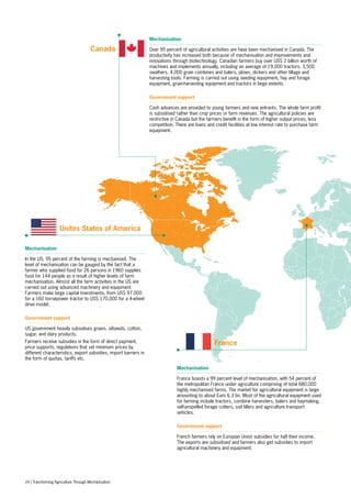 Mechanisation
Over 95 percent of agricultural activities are have been mechanised in Canada. The
productivity has increased both because of mechanisation and improvements and
innovations through biotechnology. Canadian farmers buy over US$ 2 billion worth of
machines and implements annually, including an average of 19,000 tractors, 3,500
swathers, 4,000 grain combines and balers, plows, dickers and other tillage and
harvesting tools. Farming is carried out using seeding equipment, hay and forage
equipment, grain-harvesting equipment and tractors in large extents.
Government support
Cash advances are provided to young farmers and new entrants. The whole farm profit
is subsidised rather than crop prices or farm revenues. The agricultural policies are
restrictive in Canada but the farmers benefit in the form of higher output prices, less
competition. There are loans and credit facilities at low interest rate to purchase farm
equipment.
Mechanisation
In the US, 95 percent of the farming is mechanised. The
level of mechanisation can be gauged by the fact that a
farmer who supplied food for 26 persons in 1960 supplies
food for 144 people as a result of higher levels of farm
mechanisation. Almost all the farm activities in the US are
carried out using advanced machinery and equipment.
Farmers make large capital investments, from US$ 97,000
for a 160 horsepower tractor to US$ 170,000 for a 4-wheel
drive model.
Government support
US government heavily subsidises grains, oilseeds, cotton,
sugar, and dairy products.
Farmers receive subsidies in the form of direct payment,
price supports, regulations that set minimum prices by
different characteristics, export subsidies, import barriers in
the form of quotas, tariffs etc.
Mechanisation
France boasts a 99 percent level of mechanisation, with 54 percent of
the metropolitan France under agriculture comprising of total 680,000
highly mechanised farms. The market for agricultural equipment is large
amounting to about Euro 6.3 bn. Most of the agricultural equipment used
for farming include tractors, combine harvesters, balers and haymaking,
self-propelled forage cutters, soil tillers and agriculture transport
vehicles.
Government support
French farmers rely on Europian Union subsidies for half their income.
The exports are subsidised and farmers also get subsidies to import
agricultural machinery and equipment.
Canada
Unites States of America
France
24 | Transforming Agriculture Through Mechanisation
 