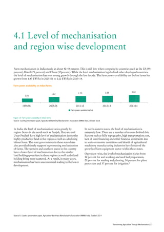 4.1 Level of mechanisation
and region wise development
Farm mechanisation in India stands at about 40-45 percent. This is still low when compared to countries such as the US (95
percent), Brazil (75 percent) and China (57percent). While the level mechanisation lags behind other developed countries,
the level of mechanisation has seen strong growth through the last decade. The farm power availability on Indian farms has
grown from 1.47 kW/ha in 2005-06 to 2.02 kW/ha in 2013-14.
In India, the level of mechanisation varies greatly by
region. States in the north such as Punjab, Haryana and
Uttar Pradesh have high level of mechanisation due to the
highly productive land in the region as well as a declining
labour force. The state governments in these states have
also provided timely support in promoting mechanisation
of farms. The western and southern states in the country
have a lower level of mechanisation due to the smaller
land holdings prevalent in these regions as well as the land
holding being more scattered. As a result, in many cases,
mechanisation has been uneconomical leading to the lower
development.
In north-eastern states, the level of mechanisation is
extremely low. There are a number of reasons behind this.
Factors such as hilly topography, high transportation cost,
lack of state financing and other financial constraints due
to socio-economic conditions and dearth of agricultural
machinery manufacturing industries have hindered the
growth of farm equipment sector within these states.
Operation-wise, the level of mechanisation varies from
42 percent for soil working and seed bed preparation,
29 percent for seeding and planting, 34 percent for plant
protection and 37 percent for irrigation.6
1.05
1.47 1.73 1.84 2.02
1995-96 2005-06 2011-12 2012-13 2013-14
Farm power available (kw/ha)
Farm power availability on Indian farms
Figure 14: Farm power availability on Indian farms
Source: Country presentation paper, Agricultural Machinery Manufacturers Association (AMMA) India, October 2014
Source 6: Country presentation paper, Agricultural Machinery Manufacturers Association (AMMA) India, October 2014
Transforming Agriculture Through Mechanisation | 27
 