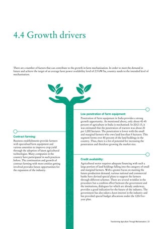 4.4 Growth drivers
There are a number of factors that can contribute to the growth in farm mechanisation. In order to meet the demand in
future and achieve the target of an average farm power availability level of 2.5 kW/ha, country needs to the intended level of
mechanisation.
Low penetration of farm equipment:
Penetration of farm equipment in India provides a strong
growth opportunity. As mentioned above, only about 40-45
percent of agriculture in India is mechanised. In 2012-13, it
was estimated that the penetration of tractors was about 20
per 1,000 hectares. The penetration is lower with the small
and marginal farmers who own land less than 5 hectares. This
segment forms over 80 percent of the land holdings in the
country. Thus, there is a lot of potential for increasing the
penetration and therefore growing the market size.
Contract farming:
Business establishments provide farmers
with specialised farm equipment and
various amenities to improve crop yield
through the adoption of latest agricultural
technologies. Many companies in the
country have participated in such practices
before. The continuation and growth of
contract farming with more entities getting
involved provides future opportunities for
the expansion of the industry.
Credit availability:
Agricultural sector requires adequate financing with such a
large portion of land holdings falling into the category of small
and marginal farmers. With a greater focus on meeting the
future production demand, various national and commercial
banks have devised special plans to support the farmers
through different schemes. There are several wrinkles in the
procedure but a combine effort between the government and
the institutions, dialogues for which are already underway,
provides a good indication for the future of the industry. The
government has also taken a keen interest in the industry and
has provided special budget allocations under the 12th five-
year plan.
Transforming Agriculture Through Mechanisation | 33
 
