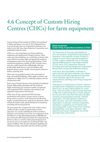 4.6 Concept of Custom Hiring
Centres (CHCs) for farm equipment
Custom hiring of farm machinery (CHCs) was introduced
in Indian agriculture in as early as 1912. Organised move
to promote multi-farm use of agricultural machinery was
made in mid-1960 when Agro-Industries Corporations were
established within the states.
CHCs are a unit comprising a set of farm machinery,
implements and equipment for hiring by farmers. These
centres give farm machinery on a rental basis to farmers who
cannot afford to purchase high-end agricultural machinery
and equipment, apart from servicing old machinery. Farm
machineries/equipment available at CHCs include tractor,
rotavator, multi-crop thresher, MB plough, cultivator,
leveller blade, blade harrow, seed cum fertilizer drill,
knapsack sprayer, power weeder, winnowing fan, electronic
balance, repairing tools.
These units are generally located in close proximities to
large and small land holdings, which supply machinery and
equipment to villages close to it reducing transport cost and
transportation time.
States such as Punjab, Haryana, Uttar Pradesh, Uttarakhand,
Gujarat, Maharashtra, Karnataka and TN, which are
highly mechanised, have maximum number of registered
and unregistered CHCs catering to the machinery and
equipment requirements of the farmers.
Other states do have operational CHCs but farm
mechanisation still remains a serious concern. Custom
hiring centres, in order to work effectively and efficiently
require a sound infrastructure setup for its operations, which
include all weather roads, spatial distribution of machinery
ownership and servicing network.
The government also recognises the value of these centres
and the role they can play in mechanisation of farm
operations. As a result, establishment of farm machinery
banks for custom hiring is one of the core components of the
Sub-Mission on Agricultural Mechanisation (SMAM) and
government provides financial assistance for setting them up.
However, there is a need for enhanced participation from
the private sector in an endeavour of setting up CHCs and
capacity building. Only then the subsequent upskilling and
training can bring a sustainable and more inclusive growth.
Global perspective:
Custom hiring of agricultural machinery in China
The Government of China pays great attention to
farm mechanisation, recognising and appreciating its
importance. It has launched a number of policies in
support of custom hiring of agricultural equipment.
In 2004, congress adopted the ‘Law on Promoting
Agricultural Mechanisation of the People’s Republic
of China’ and in 2010, released the ‘Opinion on
Promoting Sound and Fast Development of Agricultural
Mechanisation and Agricultural Machinery Industry’.
Under these, the responsibilities of all levels of
government and agricultural authorities were outlined
with respect to promoting agricultural mechanisation
in their respective regions and measures and
requirements for promoting custom hiring of equipment
were laid out.
China also has a subsidy policy for farmers, which has
promoted farmers’ willingness to purchase machinery,
which in turn, has laid a solid foundation for custom
hiring. There are number of steps the government took
to help foster custom hiring and as a result. Statistics
from the year 2013 show that China had 5.24 million
machinery service-providing households, 168,000
organisations, 201,000 machinery maintenance
plants and stops, and 7,000 intermediary service
organisations. In particular, machinery cooperatives,
specialised in cooperative use of machinery have
seen strong growth. Custom hiring of farm machinery
including leasing, cross-region operations, order
placement and contract management, has met the
diversified needs of the farmers.
36 | Transforming Agriculture Through Mechanisation
 