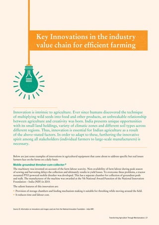Below are just some examples of innovations in agricultural equipment that came about to address specific but real issues
farmers face on the farms on a daily basis:
Innovation is intrinsic to agriculture. Ever since humans discovered the technique
of multiplying wild seeds into food and other products, an unbreakable relationship
between agriculture and creativity was born. India presents unique opportunities
with its small land holdings, variety of climatic zones and different soil types across
different regions. Thus, innovation is essential for Indian agriculture as a result
of the above-stated factors. In order to adapt to these, furthering the innovative
spirit among all stakeholders (individual farmers to large-scale manufacturers) is
necessary.
Key Innovations in the industry
value chain for efficient farming
Mobile groundnut thresher-cum-collector:8
The machinery was invented on account of the farm labour scarcity. Non-availability of farm labour during peak season
of sowing and harvesting delays the collection and ultimately results in yield losses. To overcome these problems, a tractor
mounted PTO powered mobile thresher was developed. This has a separate chamber for collection of groundnut pods
and stalk. The manufacturer of the machine was awarded at the 7th National Award Function of the National Innovation
Foundation – India (NIF) in 2013.
The salient features of this innovation are:
•	Provision of storage chambers and feeding mechanism making it suitable for threshing while moving around the field.
•	It reduces time and labour cost.
Source 8: Information on innovations and images used are from the National Innovation Foundation – India (NIF)
Transforming Agriculture Through Mechanisation | 37
 