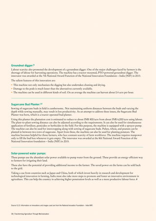 Groundnut digger:9
Labour scarcity also promoted the development of a groundnut digger. One of the major challenges faced by farmers is the
shortage of labour for harvesting operations. The machine has a tractor-mounted, PTO-powered groundnut digger. The
innovator was awarded at the 7th National Award Function of the National Innovation Foundation – India (NIF) in 2013.
The salient features of this innovation are:
•	This machine not only mechanises the digging but also undertakes cleaning and drying.
•	Damage to the pods is much lesser than the alternatives currently available.
•	The machine can be used in different kinds of soil. On an average the machine can harvest about 0.4 acre per hour.
Sugarcane Bud Planter:10
Sowing of sugarcane buds in field is cumbersome.. Not maintaining uniform distances between the buds and varying the
depth while sowing manually, may result in less productivity. As an attempt to address these issues, the Sugarcane Bud
Planter was born, which is a tractor operated bud planter.
Using this planter the plantation cost is estimated to reduce to about INR 800/acre from about INR 6,000/acre using labour.
The plant-to-plant sowing distance can also be adjusted according to the requirements. It can also be used for simultaneous
application of fertilizer, pesticides or herbicides in the field. For this purpose, the machine is equipped with a sprayer pump.
The machine can also be used for intercropping along with sowing of sugarcane buds. Pulses, wheat, and peanuts can be
planted in between two rows of sugarcane. Apart from these, the machine can also be used for planting potatoes. The
machine becomes helpful for those farmers, who face constant scarcity of farm workforce. The machine requires manpower
only to fill the bud box whenever it gets empty. The innovator was awarded at the 8th National Award Function of the
National Innovation foundation – India (NIF) in 2015.
Solar-powered water pumps:
These pumps use the abundant solar power available to pump water from the ground. These provide an energy-efficient way
to farmers for irrigating their land.
These also have the potential of providing additional income to the farmer. The saved power on the farms can be sold back
to the grid.
Taking a cue from countries such as Japan and China, both of which invest heavily in research and development for
technological innovation in farming, India must also take more steps to promote and foster an innovative environment in
agriculture. This can help the country in achieving higher penetration levels as well as a more productive labour force. #
Source 9,10: Information on innovations and images used are from the National Innovation Foundation – India (NIF)
38 | Transforming Agriculture Through Mechanisation
 