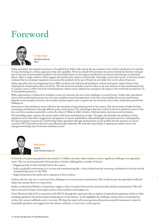 Foreword
To feed the ever-growing population that stands at 1.2 billion currently, India continues to face a significant challenge in its agriculture
sector. The ever growing demand of farm produce is further challenged by a number of factors:
•	 Sluggish growth of total cultivable land in the country.
•	 India is gradually transforming in to services and manufacturing hub – a fact evident from the increasing contribution of services and the
manufacturing sectors to the GDP.
•	 Rapid urbanisation has further led to migration of farm workers.
I believe that the only way to overcome these challenges is to increase farm mechanisation. This would increase the agricultural yield and
reduce the manual efforts to a large extent.
Studies conducted by Ministry of Agriculture suggest a direct correlation between the increased yield and farm mechanisation. This will
lead to increased savings in farm inputs such as seeds, fertilisers and drudgery etc.
Grant Thornton India LLP, in association with FICCI, through this report provides an analysis of agricultural equipment market in India
including significant information about leading players of the industry. It also highlights the challenges and presents recommendations
on how the various roadblocks can be overcome. We hope the report will encourage more discussions around Government’s vision for
sustainable agriculture and suggest how this industry will play a crucial role in achieving that.
Indian agriculture has marked its presence at the global level. India ranks among the top countries in the world in production of a number
of crops including rice, wheat, sugarcane, fruits and vegetables. However, despite this potential, two prime bottlenecks that have emerged
and can become insurmountable problem in the foreseeable future are the stagnant productivity per hectare and shortage of agriculture
labour. There is ample evidence which suggests that productivity improves dramatically with usage of more farm power. It has been further
estimated that use of proper equipment can increase the productivity by up to 30 percent and reduce the cost by about 20 percent.
Indian agriculture has since beginning of year 2000 moved far and wide beyond production of basic food grains. Indian farmer is fast
adapting farm mechanisation than ever before. The sale of tractors in India cannot be taken as the only measure of farm mechanisation but
to a greater extent it reflects the level of mechanisation. Indian tractor industry has emerged as the largest in the world and accounts for 1/3
of total global production.
While opportunities in Indian farm machinery sector are immense, the sector faces challenges on several fronts. Unlike other agricultural
sectors, farm mechanisation sector has a far more complex structural composition. It has been observed that the sector’s performance
depends on the interplay of factors, that include, financial aspects such as capital and rate of interest, lack of data, small and scattered land
holdings etc.
Innovation in farm machinery sector will drive the next phase of agricultural growth in the country. The Government of India has been
encouraging mechanisation through different policy interventions. The technologies that have evolved in the farm machinery sector in last
few years have enormous potential to realise the vision of ‘Make in India’ initiative which promotes innovation and investment.
The knowledge paper examines the current status of the farm mechanisation in India. The paper also identifies the problems in farm
equipment sector and reflects suggestions and opinions of various stakeholders collected through structured interviews. Subsequently,
the report proposes measures for transforming Indian agriculture through mechanisation. It also profiles the best practices of various
countries. FICCI has always thrived in providing thought leadership. We wish this report helps in opening up another facet to the
emergent knowledge base of the farm machinery sector.
Rahul Kapur
Partner,
Grant Thornton India LLP
A. Didar Singh
Secretary General,
FICCI
4 | Transforming Agriculture Through Mechanisation
 