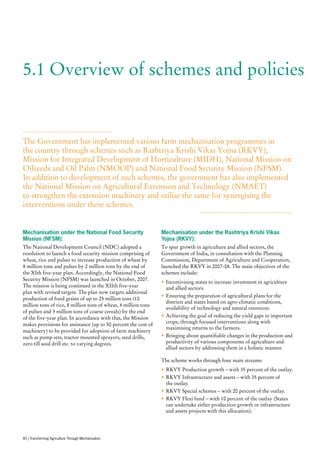 5.1 Overview of schemes and policies
The Government has implemented various farm mechanisation programmes in
the country through schemes such as Rashtriya Krishi Vikas Yojna (RKVY),
Mission for Integrated Development of Horticulture (MIDH), National Mission on
Oilseeds and Oil Palm (NMOOP) and National Food Security Mission (NFSM).
In addition to development of such schemes, the government has also implemented
the National Mission on Agricultural Extension and Technology (NMAET)
to strengthen the extension machinery and utilise the same for synergising the
interventions under these schemes.
Mechanisation under the National Food Security
Mission (NFSM):
The National Development Council (NDC) adopted a
resolution to launch a food security mission comprising of
wheat, rice and pulses to increase production of wheat by
8 million tons and pulses by 2 million tons by the end of
the XIth five-year plan. Accordingly, the National Food
Security Mission (NFSM) was launched in October, 2007.
The mission is being continued in the XIIth five-year
plan with revised targets. The plan now targets additional
production of food grains of up to 25 million tons (10
million tons of rice, 8 million tons of wheat, 4 million tons
of pulses and 3 million tons of coarse cereals) by the end
of the five-year plan. In accordance with that, the Mission
makes provisions for assistance (up to 50 percent the cost of
machinery) to be provided for adoption of farm machinery
such as pump sets, tractor mounted sprayers, seed drills,
zero till seed drill etc. to varying degrees.
Mechanisation under the Rashtriya Krishi Vikas
Yojna (RKVY):
To spur growth in agriculture and allied sectors, the
Government of India, in consultation with the Planning
Commission, Department of Agriculture and Cooperation,
launched the RKVY in 2007-08. The main objectives of the
schemes include:
•	Incentivising states to increase investment in agriculture
and allied sectors.
•	Ensuring the preparation of agricultural plans for the
districts and states based on agro-climatic conditions,
availability of technology and natural resources.
•	Achieving the goal of reducing the yield gaps in important
crops, through focused interventions along with
maximising returns to the farmers.
•	Bringing about quantifiable changes in the production and
productivity of various components of agriculture and
allied sectors by addressing them in a holistic manner.
The scheme works through four main streams:
•	RKVY Production growth – with 35 percent of the outlay.
•	RKVY Infrastructure and assets – with 35 percent of
the outlay.
•	RKVY Special schemes – with 20 percent of the outlay.
•	RKVY Flexi fund – with 10 percent of the outlay (States
can undertake either production growth or infrastructure
and assets projects with this allocation).
40 | Transforming Agriculture Through Mechanisation
 