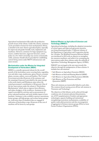Agricultural mechanisation falls under the production
growth stream of the scheme. Under this scheme, assistance
can be provided to farmers for farm mechanisation efforts,
as detailed in the state/ district agricultural plans, especially
for improved and gender friendly tools, implements and
machinery. However, assistance for large equipment (e.g.
tractor, combine harvester, sugarcane harvester, cotton
picker etc.) for which ownership may not be economically
viable, assistance should only be provided for establishing
custom hiring centres under RKVY (infrastructure and
assets stream).
Mechanisation under the Mission for Integrated
Development of Horticulture (MIDH):
MIDH is a centrally sponsored scheme for the overall
growth of the horticulture sector covering fruits, vegetables,
root and tuber crops, mushrooms, spices, flowers, aromatic
plants, coconut, cashew, cocoa and bamboo. The Central
Government provides 85 percent of the assistance and
the remaining 15 percent is provided by the states (except
in the north-eastern and Himalayan states where the
central government’s contribution is 100 percent). One of
the key interventions under the scheme is ‘Horticulture
Mechanisation’ which aims to improve farm efficiency
and reduce drudgery of the workforce. Assistance in this
regard is provided for activities such as procurement of
power operated machines and tools, besides import of new
machines. Assistance is also available to grower associations,
farmer groups, self-help groups, and women farmer groups
etc. (with more than 10 members) that are engaged in
cultivation of horticulture crops. 60 percent of the cost of
machines will be borne by such groups.
National Mission on Agricultural Extension and
Technology (NMAET):
Agricultural technology, including the adoption/ promotion
of critical inputs and improved agronomic practices,
was being disseminated under 17 different schemes of
the Department of Agriculture and Cooperation during
the 11th plan. The Modified Extension Reforms Scheme
was introduced in 2010 with an objective to strengthen
the extension machinery and utilise it for synergising the
interventions under these schemes under the umbrella of
Agriculture Technology Management Agency (ATMA).
NMAET was envisaged as the next step towards this
objective through the amalgamation of these schemes. It
includes four sub-missions:
•	Sub-Mission on Agriculture Extension (SMAE)
•	Sub-Mission on Seed and Planting Material (SMSP)
•	Sub-Mission on Agricultural Mechanisation (SMAM)
•	Sub-Mission on Plan Protection and Plant
Quarantine (SMPP)
These sub–missions are inextricably linked to each other.
The common thread running across all four sub-missions is
‘Extension and Technology’.
The objectives of this Scheme can be achieved through
a judicious mix of extensive physical dissemination,
use of ICT, popularisation of modern and appropriate
technologies, capacity building and institutional
strengthening to promote mechanisation, availability of
quality seeds, plant protection and also encouragement
of aggregation of farmers interest groups (FIGs) to form
Farmer Producer Organisations (FPOs).
Transforming Agriculture Through Mechanisation | 41
 