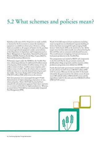 5.2 What schemes and policies mean?
Subsidies to the tune of 25 to 50 percent are made available
to farmers by the Government to ensure the machinery/
equipment is available at a better price. However, ceiling
limits are available to all category of farmers for the purchase
of various agricultural equipment’s under varied schemes
of the Department of Agriculture and Cooperation such as
Macro Management of Agriculture, National Food Security
Mission (NFSM), Rashtriya Krishi Vikas Yojana (RKVY),
National Horticulture Mission etc.
Preliminary targets under the NFSM for the Twelfth Plan
were enhancing production by additional 25 million tonnes
of food grains, which includes 10 million tonnes of rice, 10
million tonnes of wheat, 3 million tonnes of pulses and 2
million tonnes of millet. Also, the scheme aims to expand
fodder production to meet the demand both of green and
dry fodder. The Union Budget 2013-14 had allocated
US$ 339.5 million (INR 2,250 crore) to the mission.
New farm practices were encouraged through 5.79 lakh
demonstrations of improved package of practices on rice,
wheat and pulses. About 100.70 lakh ha area had been
treated with soil ameliorants (gypsum/ lime/ micro nutrients
etc.) to restore soil fertility for higher productivity. Whereas,
an area of about 39.42 lakh ha was treated under Integrated
Pest Management (IPM).
Nearly 30.16 lakh improved farm machineries including
water saving devices are distributed. Capacity building of
farmers has been encouraged through arranging 43,656
farmers’ field schools (FFS) at the farm level so far. All the
targets were less than what actually was achieved during the
Eleventh Plan and are consistent with demand forecasts.
This would amount to targeting 2–2.5 percent increase in
food grains production in the Twelfth Plan.
Two programmes were started as RKVY sub-components
in the Eleventh Plan by the government namely, the
60,000 pulses village programme and the intensive millets
production programme were shifted into NFSM.
Funds allocated under government’s initiative RKVY and
its sub-schemes for 2015-16 are US$ 559.4 million (INR
3,707.16 crores). Whereas, for the year 2014-15 the funds
released by the government for the scheme across all states
were US$ 1,262.20 million (INR 8,363.89 crores) and the
expenditure made for the same year was US$ 826.35 million
(INR 5,475.85 crores).
44 | Transforming Agriculture Through Mechanisation
 