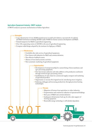 Agriculture Equipment Industry: SWOT analysis
A SWOT analysis to promote mechanisation of Indian Agriculture
S W O T
Strengths
•	Large infrastructure of over 20,000 manufacturers in small scale industry; vast network of academic
and RD institutions including AICRPs under NARS for human resource development and RD.
•	Trained manpower for RD in agricultural engineering.
•	Over 100 cooperating centres of AICRPs is the area of agricultural engineering.
•	Computer aided design adopted by the institutes for high pace of RD.
Opportunities
•	Development of entrepreneurship for custom hiring of farm machinery and
agro-processing equipment.
•	Post-harvest loss reduction and value addition at the production catchments
through rural level agro-processing centres.
•	Establishment of value chain for commercial supply, transport and marketing
of agricultural produce.
•	Opportunity to increase the irrigated area by introducing micro-irrigation.
•	Reducing yield gaps and increasing productivity through precision farming
technologies.
Threats
•	Migration of farmers from agriculture to other industries.
•	Fragmentation and continuous reduction of operational holdings.
•	Slow pace of RD and commercialisation.
•	Inadequate infrastructure back up, for after sales support of
farming equipment.
•	Renewable energy technology is still subsidy dependent.
Weaknesses
•	Unreliable after sales service of agricultural equipment.
•	Poor liaison with industries for RD and commercialisation.
•	Non effective feedback system.
•	Absence of non-land economic activities.
•	Non-systematic marketing of agricultural equipment.
Transforming Agriculture Through Mechanisation | 45
 